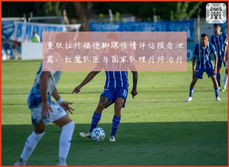 曼联拉什福德脚踝伤情评估报告泄露,红魔队医与国家队理疗师治疗方案对立