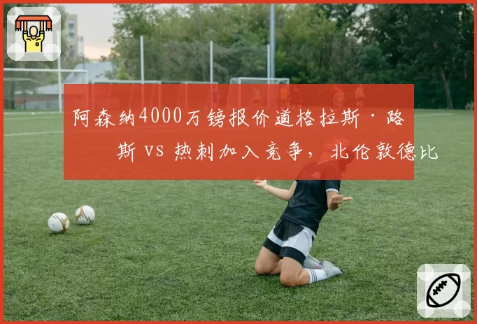 阿森纳4000万镑报价道格拉斯·路易斯 vs 热刺加入竞争,北伦敦德比提前上演