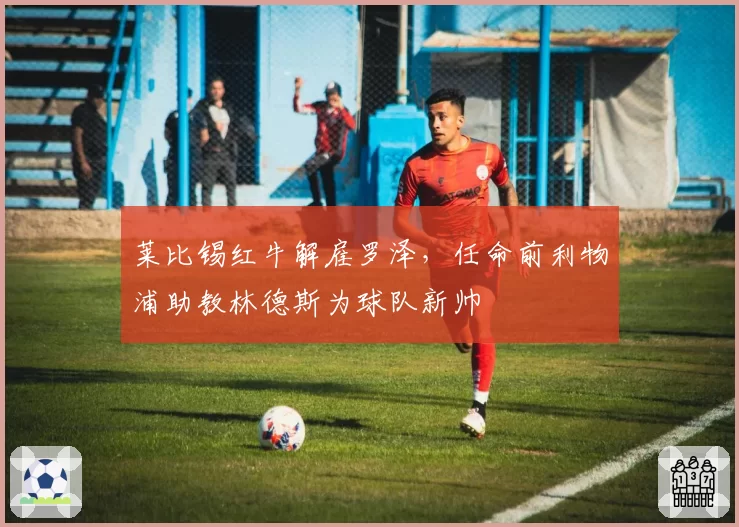 莱比锡红牛解雇罗泽,任命前利物浦助教林德斯为球队新帅