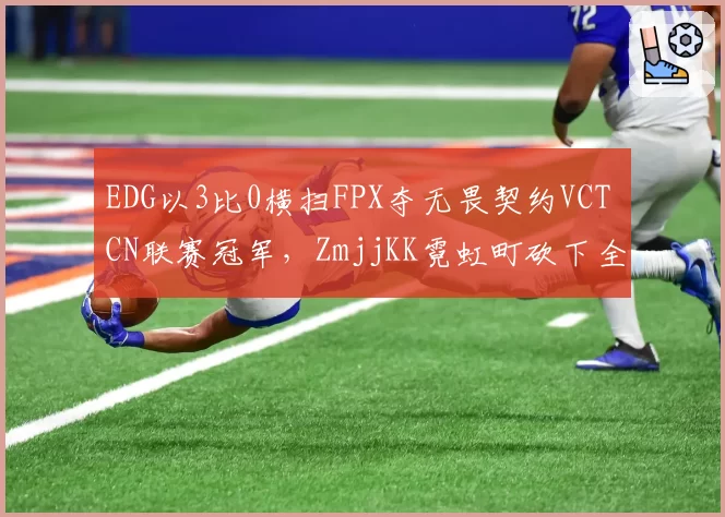 EDG以3比0横扫FPX夺无畏契约VCT CN联赛冠军,ZmjjKK霓虹町砍下全场最高38杀__br_