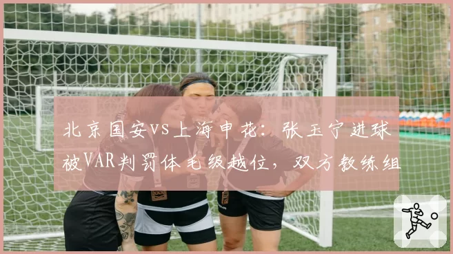 北京国安vs上海申花:张玉宁进球被VAR判罚体毛级越位,双方教练组赛后激烈互怼