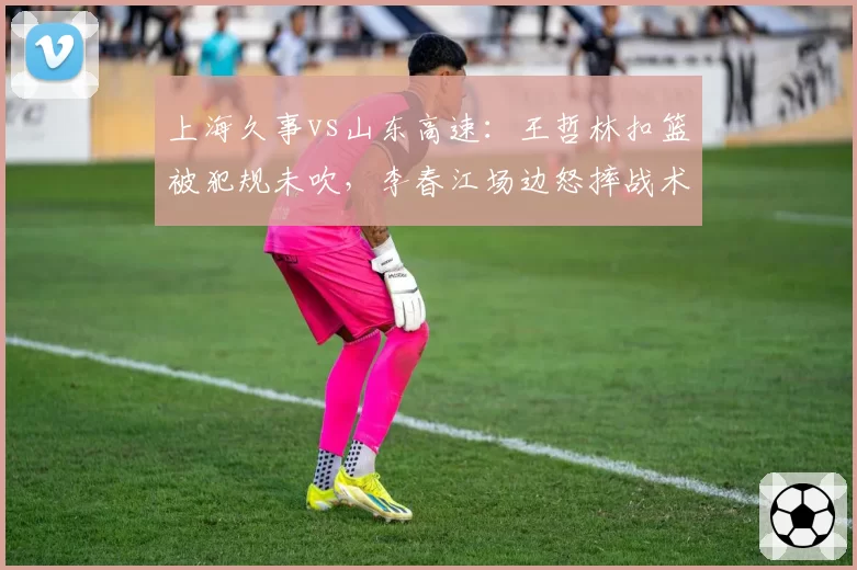 上海久事vs山东高速:王哲林扣篮被犯规未吹,李春江场边怒摔战术板吃T