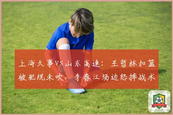 上海久事vs山东高速:王哲林扣篮被犯规未吹,李春江场边怒摔战术板吃T