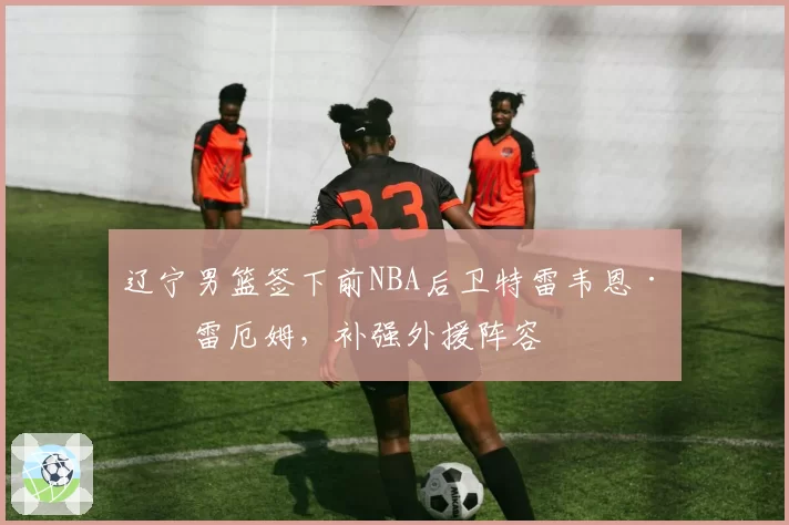 辽宁男篮签下前NBA后卫特雷韦恩·格雷厄姆，补强外援阵容
