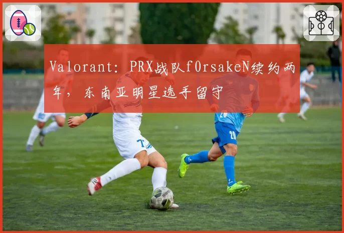 Valorant:PRX战队f0rsakeN续约两年,东南亚明星选手留守