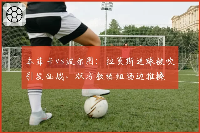本菲卡vs波尔图：拉莫斯进球被吹引发乱战，双方教练组场边推搡