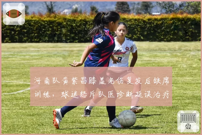 河南队黄紫昌膝盖老伤复发后缺席训练，球迷怒斥队医诊断延误治疗