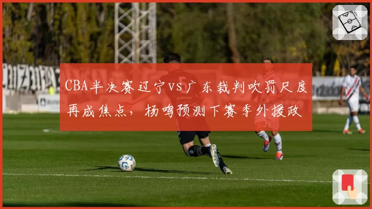 CBA半决赛辽宁vs广东裁判吹罚尺度再成焦点，杨鸣预测下赛季外援政策将调整