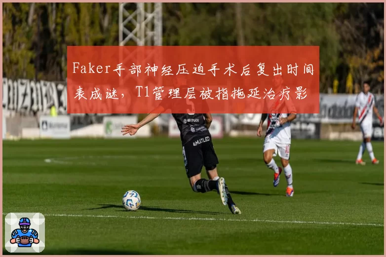 Faker手部神经压迫手术后复出时间表成谜，T1管理层被指拖延治疗影响战绩