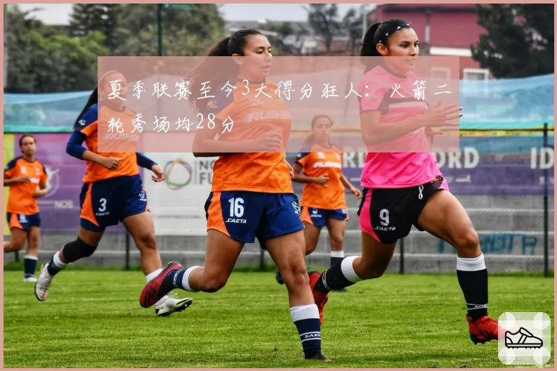 夏季联赛至今3大得分狂人:火箭二轮秀场均28分