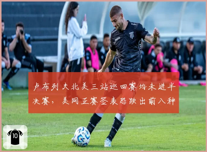 卢布列夫北美三站巡回赛均未进半决赛，美网正赛签表恐跌出前八种子