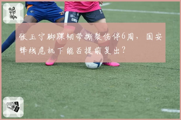 张玉宁脚踝韧带撕裂伤停6周，国安锋线危机下能否提前复出？