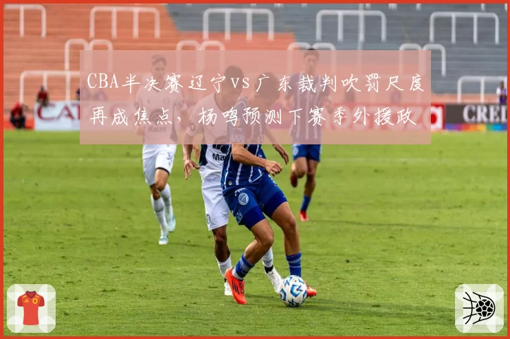 CBA半决赛辽宁vs广东裁判吹罚尺度再成焦点，杨鸣预测下赛季外援政策将调整