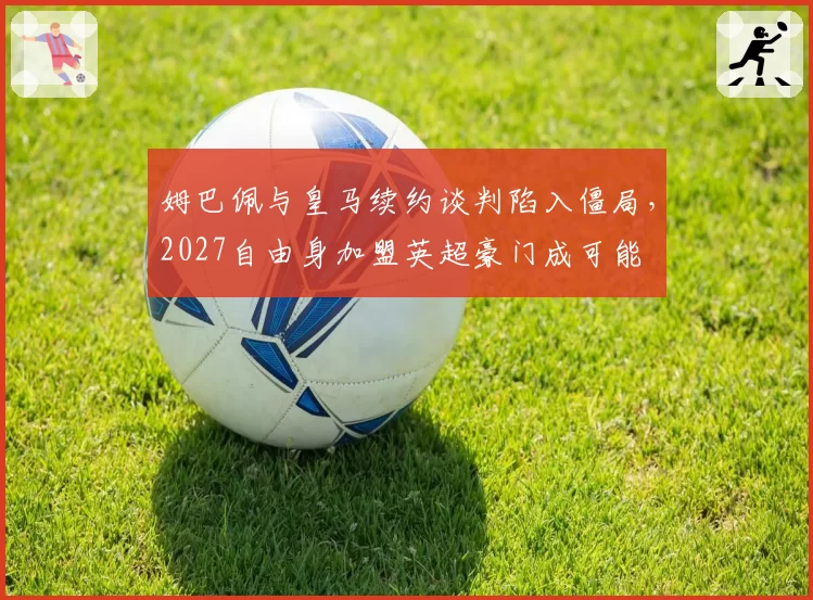 姆巴佩与皇马续约谈判陷入僵局，2027自由身加盟英超豪门成可能