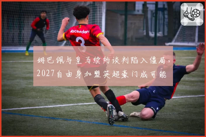 姆巴佩与皇马续约谈判陷入僵局，2027自由身加盟英超豪门成可能