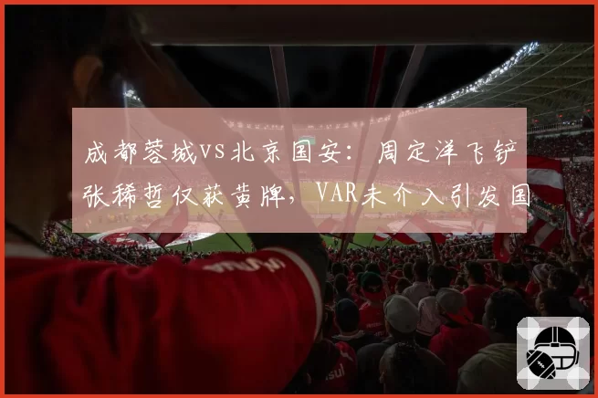 成都蓉城vs北京国安:周定洋飞铲张稀哲仅获黄牌,VAR未介入引发国安球迷强烈不满?