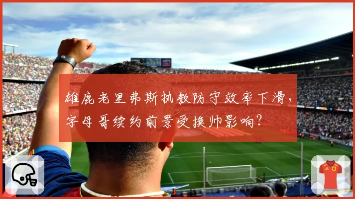 雄鹿老里弗斯执教防守效率下滑，字母哥续约前景受换帅影响？