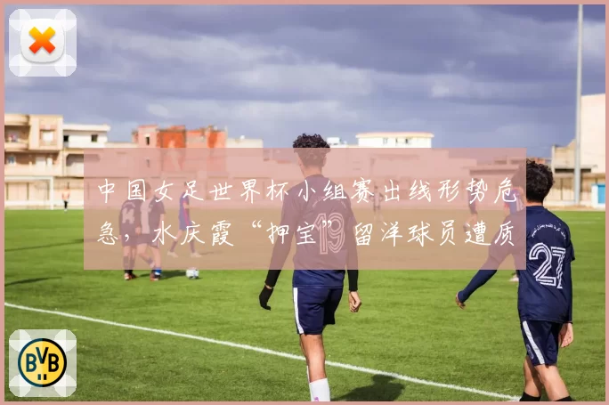中国女足世界杯小组赛出线形势危急,水庆霞“押宝”留洋球员遭质疑