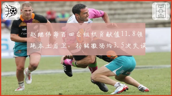 赵继伟每百回合组织贡献值11.8领跑本土后卫,孙铭徽场均3.5次失误暴露效率短板