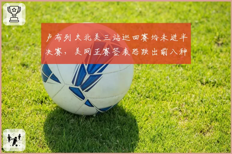 卢布列夫北美三站巡回赛均未进半决赛，美网正赛签表恐跌出前八种子