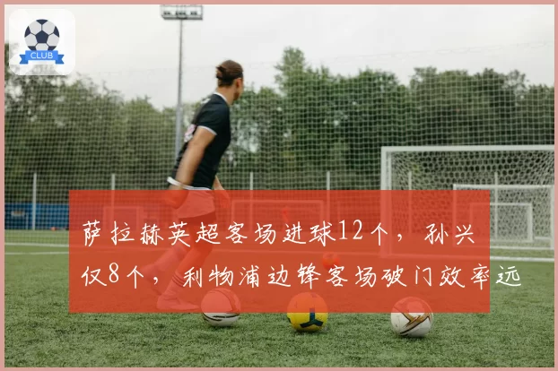 萨拉赫英超客场进球12个,孙兴慜仅8个,利物浦边锋客场破门效率远超热刺核心