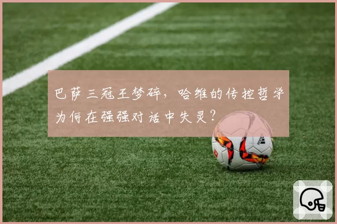 巴萨三冠王梦碎,哈维的传控哲学为何在强强对话中失灵?