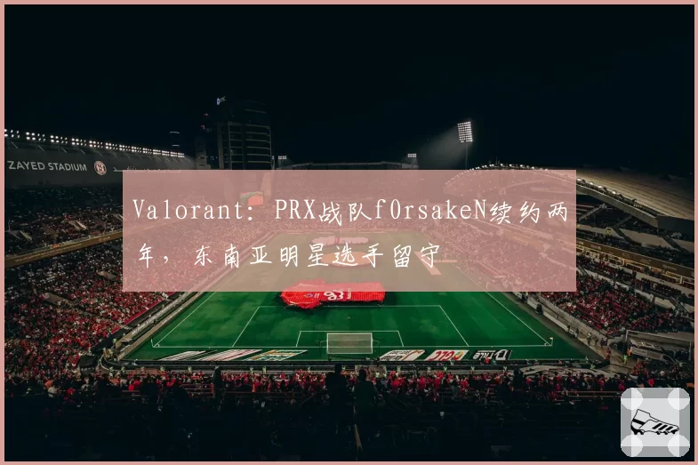 Valorant：PRX战队f0rsakeN续约两年，东南亚明星选手留守