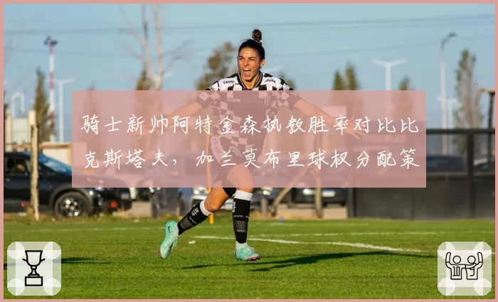 骑士新帅阿特金森执教胜率对比比克斯塔夫，加兰莫布里球权分配策略大不同
