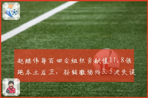 赵继伟每百回合组织贡献值11.8领跑本土后卫,孙铭徽场均3.5次失误暴露效率短板