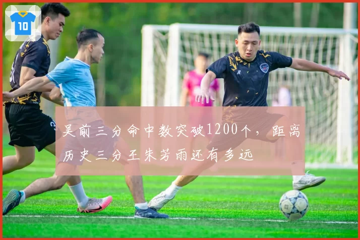 吴前三分命中数突破1200个,距离历史三分王朱芳雨还有多远