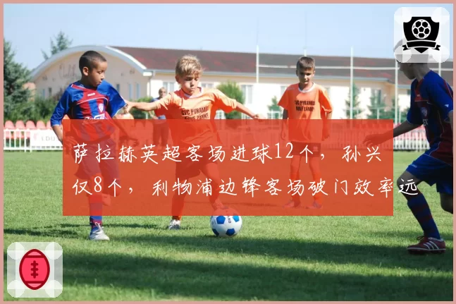 萨拉赫英超客场进球12个,孙兴慜仅8个,利物浦边锋客场破门效率远超热刺核心
