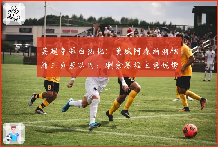 英超争冠白热化：曼城阿森纳利物浦三分差以内，剩余赛程主场优势成关键