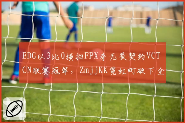 EDG以3比0横扫FPX夺无畏契约VCT CN联赛冠军,ZmjjKK霓虹町砍下全场最高38杀__br_