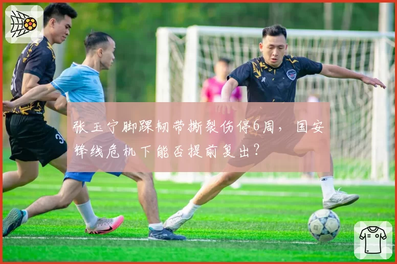 张玉宁脚踝韧带撕裂伤停6周，国安锋线危机下能否提前复出？