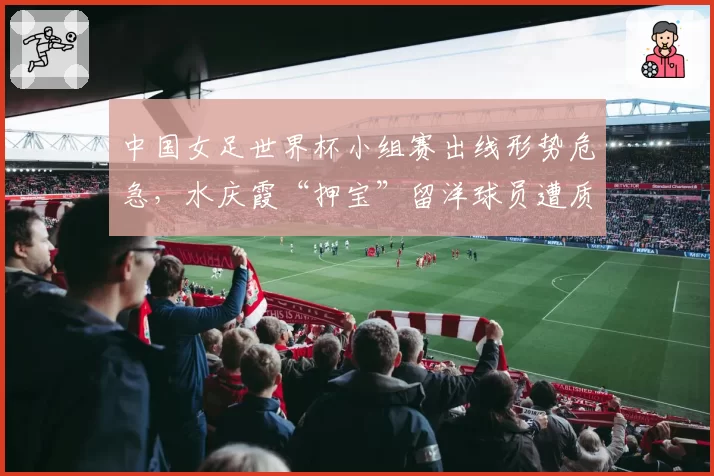 中国女足世界杯小组赛出线形势危急,水庆霞“押宝”留洋球员遭质疑
