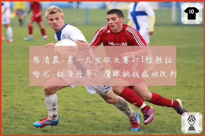 陈清晨_贾一凡女双决赛2-1险胜拉哈尤_拉马丹蒂，鹰眼挑战成功改判底线球却引发对手摔拍抗议？
