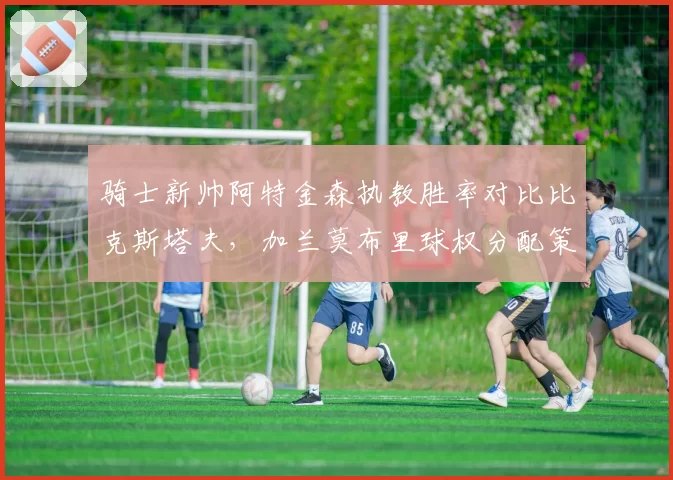 骑士新帅阿特金森执教胜率对比比克斯塔夫，加兰莫布里球权分配策略大不同